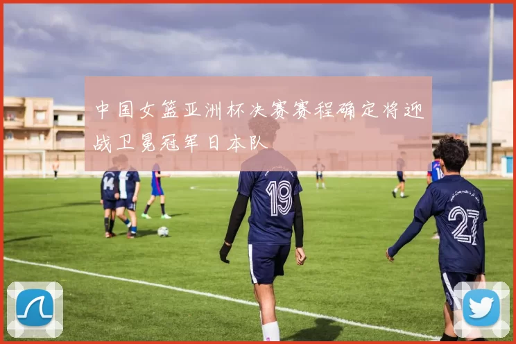中国女篮亚洲杯决赛赛程确定将迎战卫冕冠军日本队