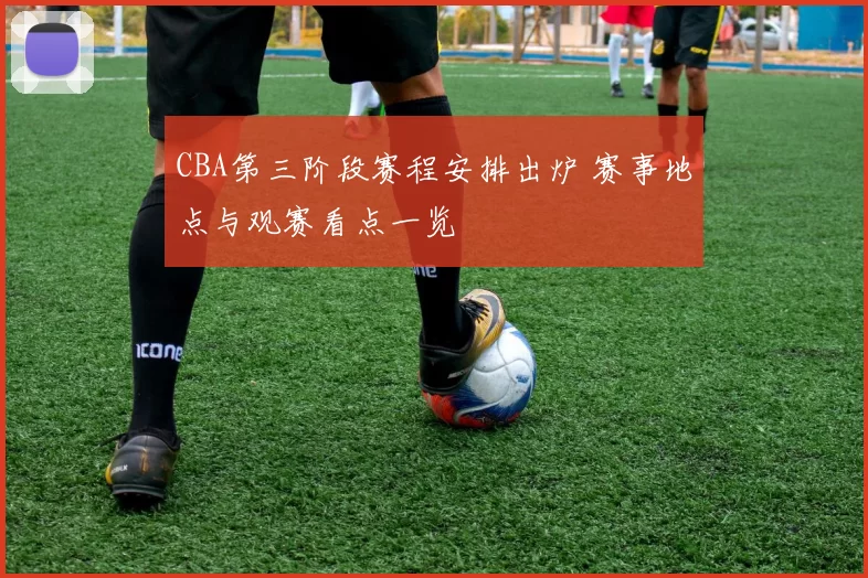 CBA第三阶段赛程安排出炉 赛事地点与观赛看点一览