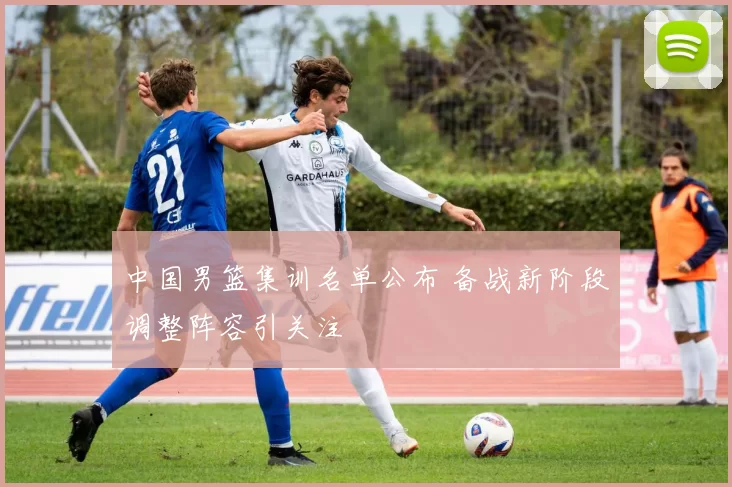 中国男篮集训名单公布 备战新阶段调整阵容引关注