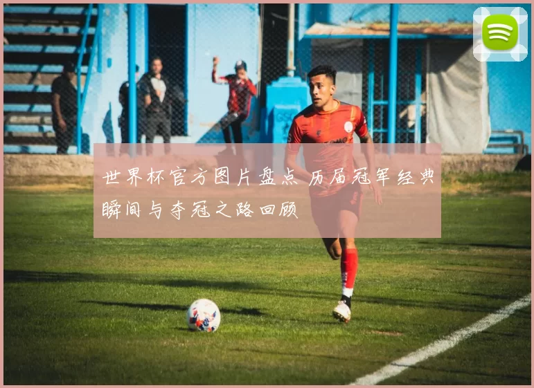 世界杯官方图片盘点 历届冠军经典瞬间与夺冠之路回顾