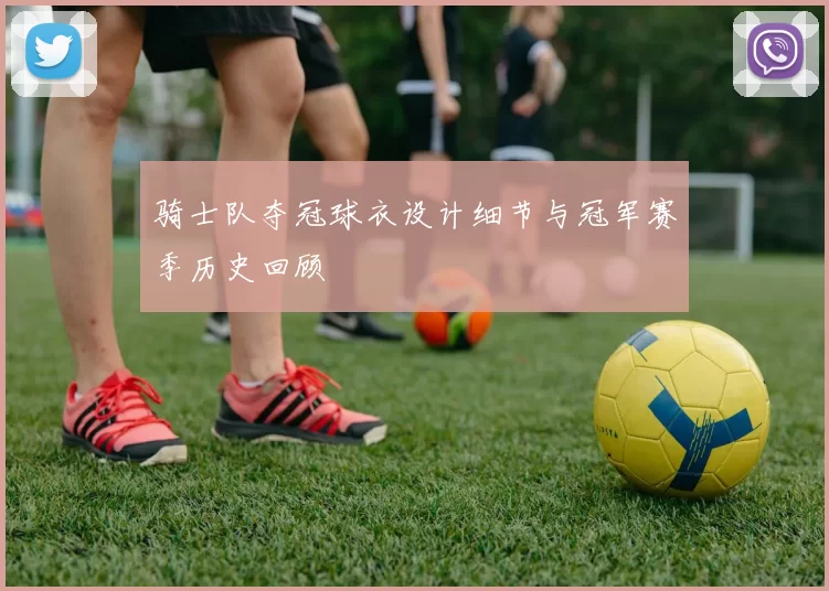 骑士队夺冠球衣设计细节与冠军赛季历史回顾