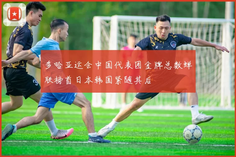 多哈亚运会中国代表团金牌总数蝉联榜首日本韩国紧随其后