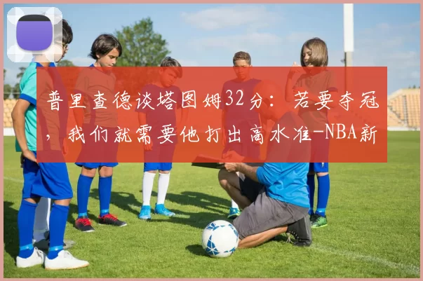 普里查德谈塔图姆32分:若要夺冠,我们就需要他打出高水准-NBA新闻