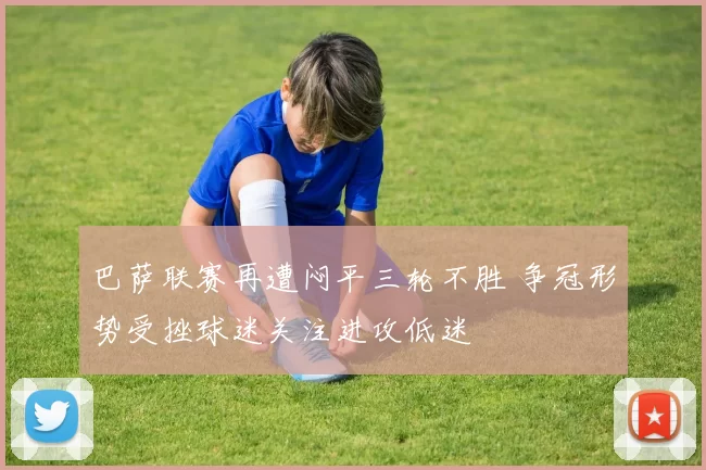 巴萨联赛再遭闷平三轮不胜 争冠形势受挫球迷关注进攻低迷