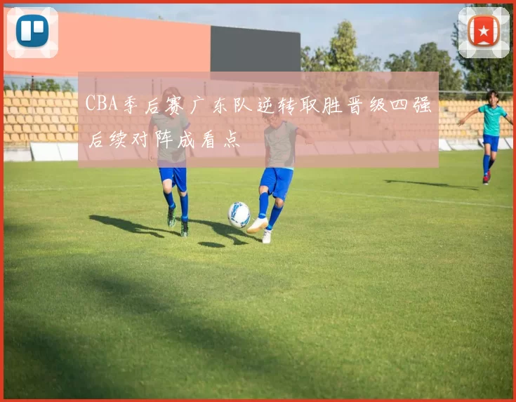 CBA季后赛广东队逆转取胜晋级四强后续对阵成看点