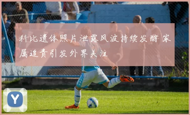 科比遗体照片泄露风波持续发酵 家属追责引发外界关注