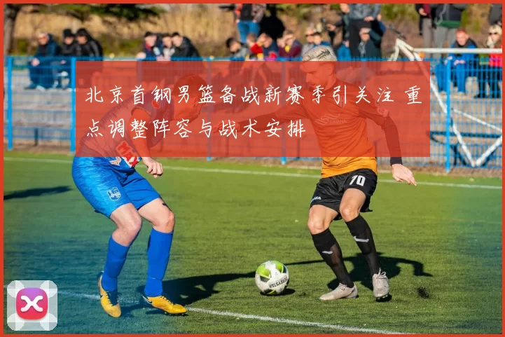 北京首钢男篮备战新赛季引关注 重点调整阵容与战术安排