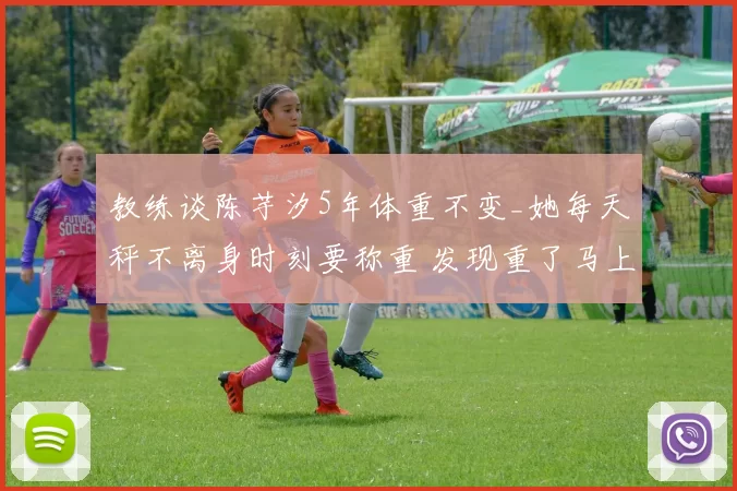 教练谈陈芋汐5年体重不变_她每天秤不离身时刻要称重 发现重了马上克制