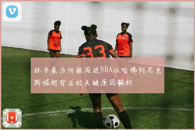 林书豪为何能闯进NBA从哈佛到尼克斯崛起背后的关键原因解析