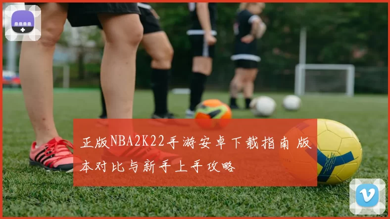 正版NBA2K22手游安卓下载指南 版本对比与新手上手攻略