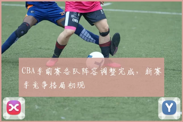 CBA季前赛各队阵容调整完成,新赛季竞争格局初现