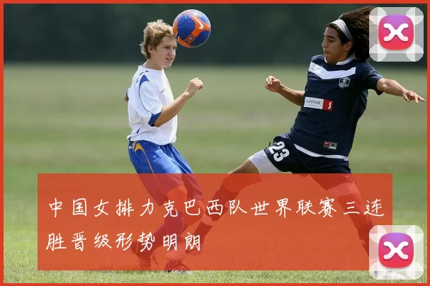 中国女排力克巴西队世界联赛三连胜晋级形势明朗