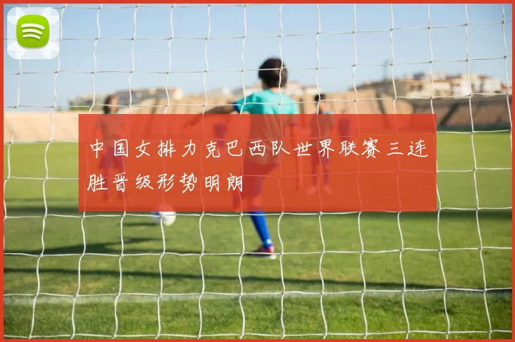 中国女排力克巴西队世界联赛三连胜晋级形势明朗