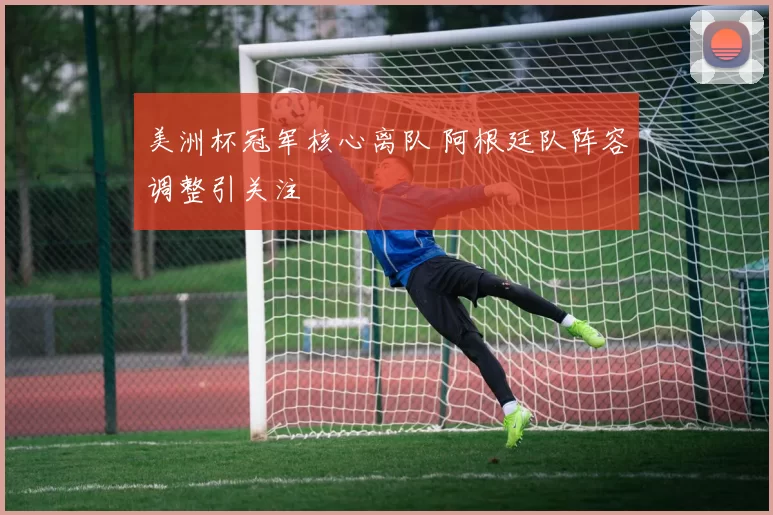 美洲杯冠军核心离队 阿根廷队阵容调整引关注