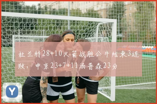 杜兰特28+10火箭战胜公牛结束3连败，申京23+7+11汤普森23分