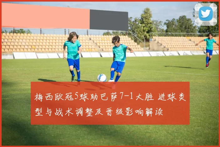 梅西欧冠5球助巴萨7-1大胜 进球类型与战术调整及晋级影响解读