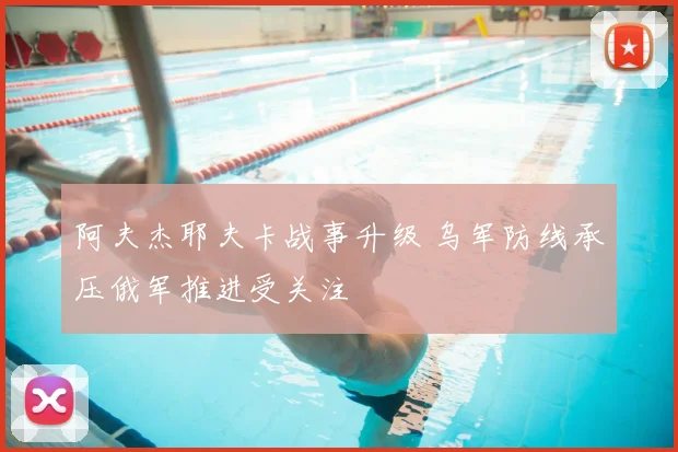 阿夫杰耶夫卡战事升级 乌军防线承压俄军推进受关注