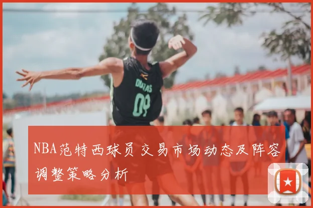 NBA范特西球员交易市场动态及阵容调整策略分析