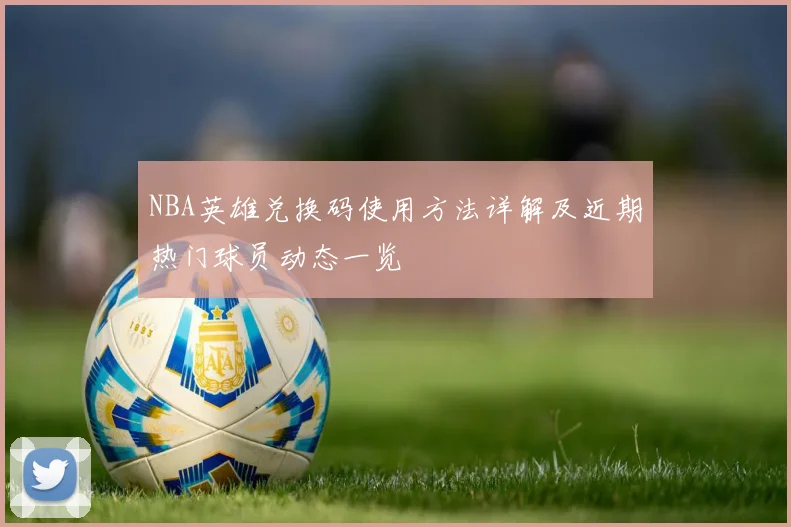 NBA英雄兑换码使用方法详解及近期热门球员动态一览