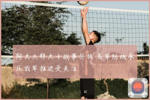 阿夫杰耶夫卡战事升级 乌军防线承压俄军推进受关注