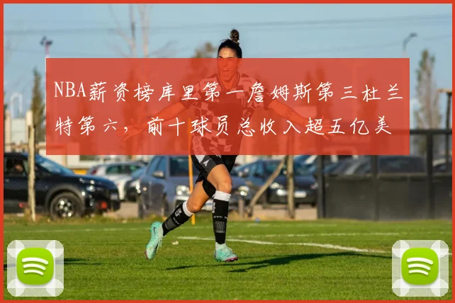 NBA薪资榜库里第一詹姆斯第三杜兰特第六，前十球员总收入超五亿美元