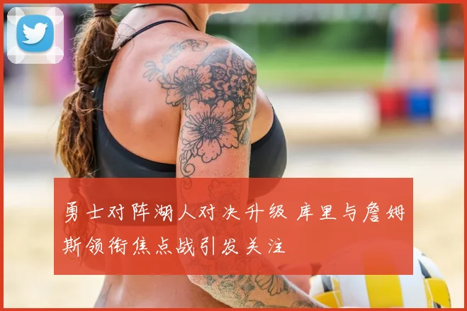 勇士对阵湖人对决升级 库里与詹姆斯领衔焦点战引发关注