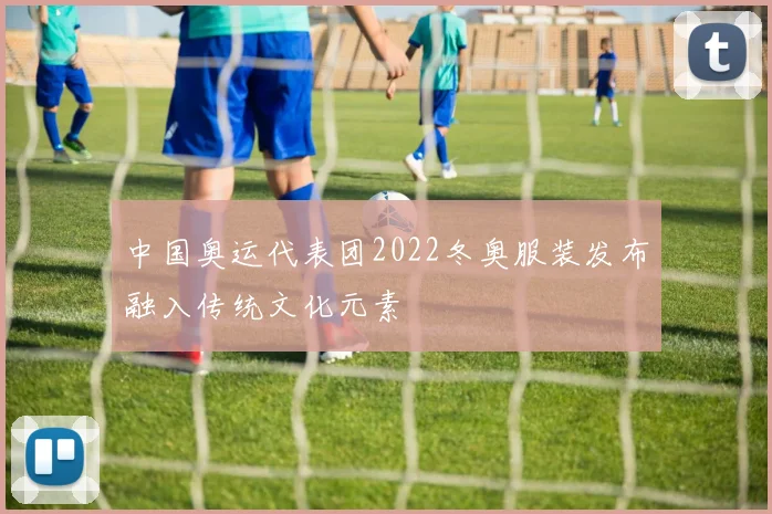 中国奥运代表团2022冬奥服装发布融入传统文化元素